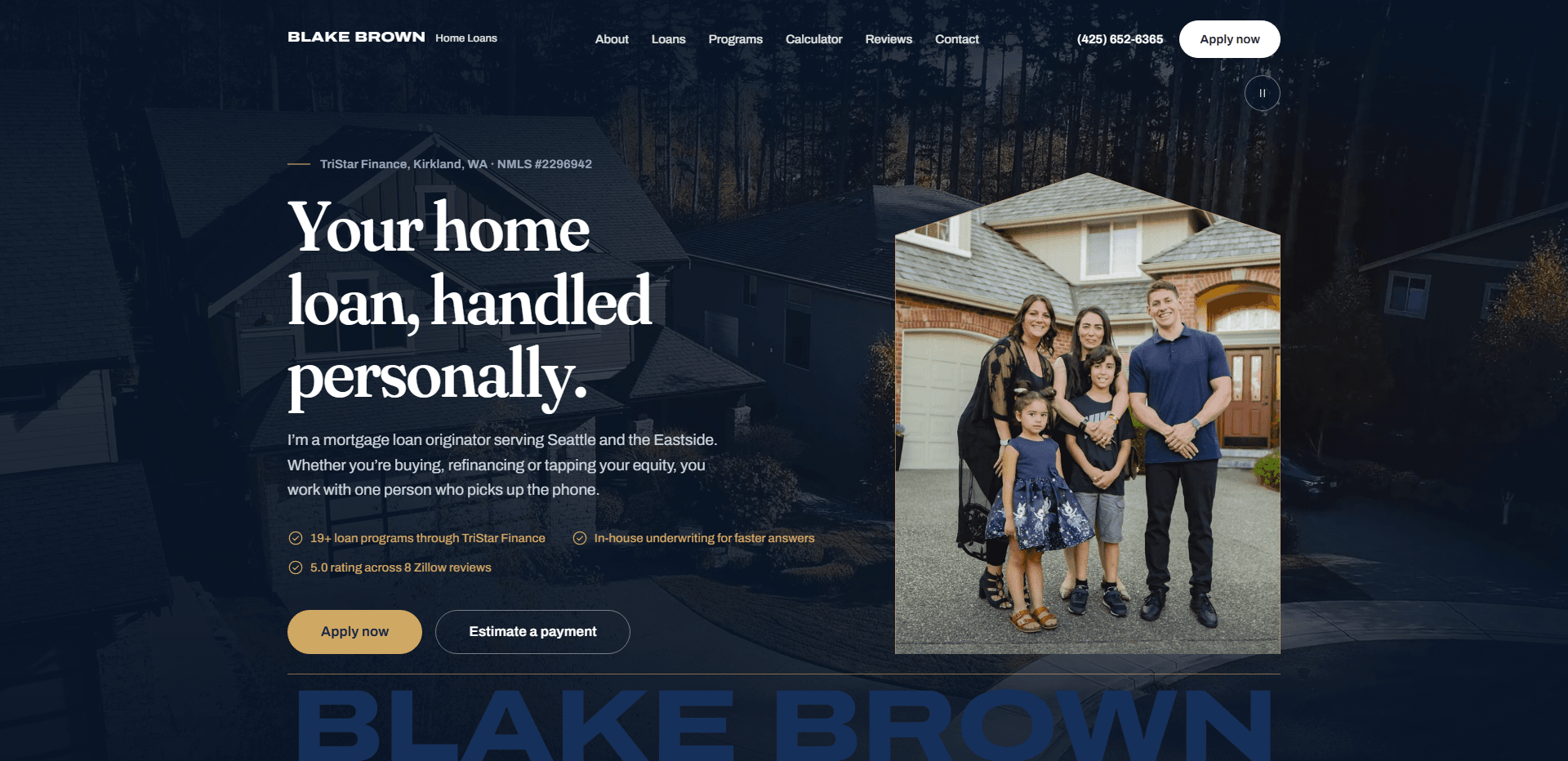 Homepage of Blake Brown Home Loans: a deep navy wash over an aerial video still of a grey two-story house set among tall evergreens, under a top bar carrying the 'Blake Brown Home Loans' wordmark, navigation reading About, Loans, Programs, Calculator, Reviews, and Contact, a phone number, and a white 'Apply now' button, above the kicker 'TriStar Finance, Kirkland, WA' with an NMLS number, the large serif headline 'Your home loan, handled personally.', a paragraph about one mortgage loan originator for buying, refinancing, or tapping equity, three checkmarked lines in gold, a gold 'Apply now' button beside an outlined 'Estimate a payment' button, a house-shaped photograph of a family of five standing in front of a brick-and-shingle home, and the name Blake Brown set in oversized navy block capitals along the bottom edge.