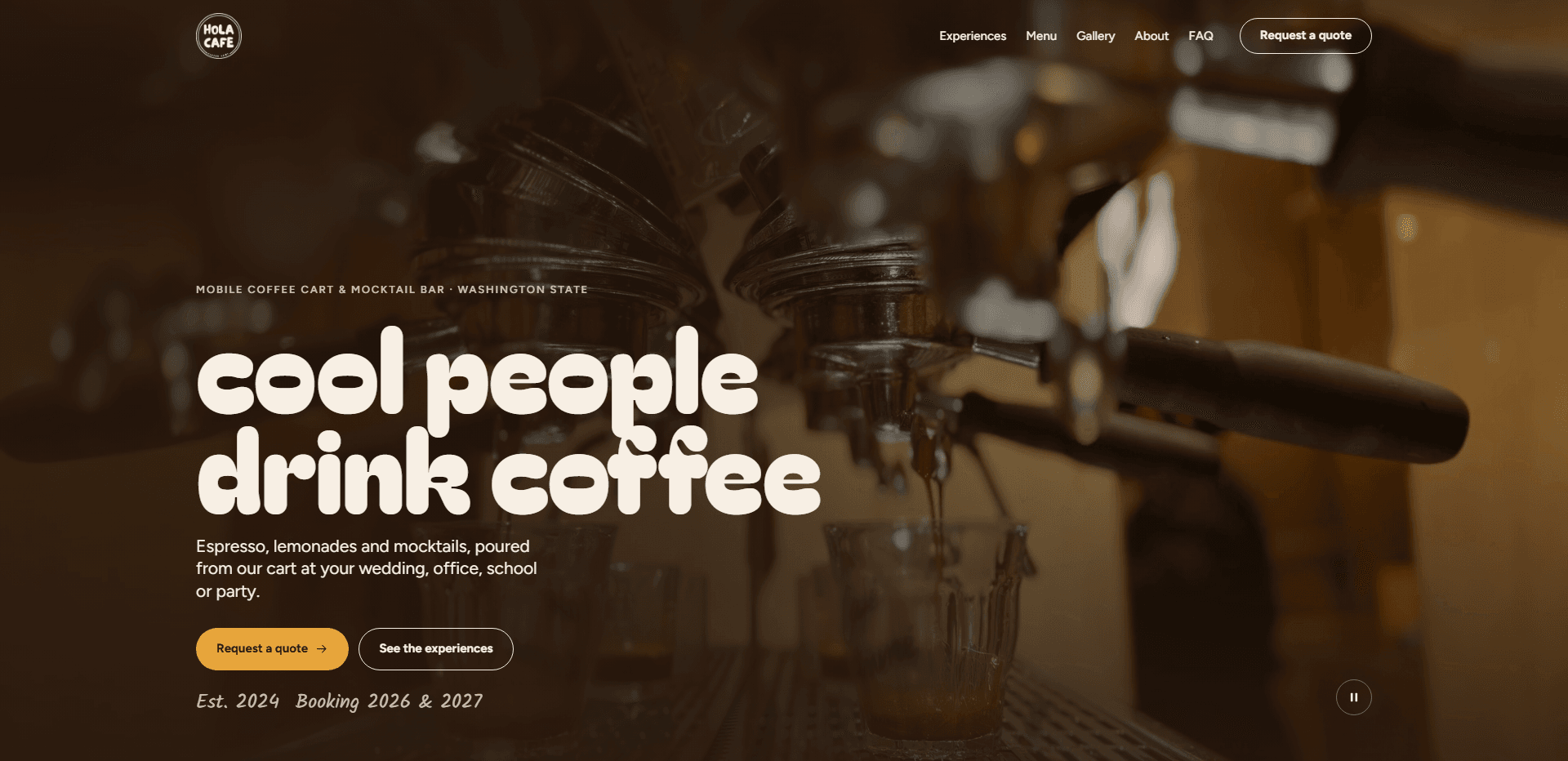 Homepage of Hola Cafe: a dark brown wash over a soft-focus video still of an espresso machine pulling shots into small glasses, under a top bar carrying a round 'Hola Cafe' badge logo, navigation reading Experiences, Menu, Gallery, About, and FAQ, and an outlined 'Request a quote' button, above the kicker 'Mobile coffee cart & mocktail bar - Washington State', the oversized rounded lowercase headline 'cool people drink coffee', a line about espresso, lemonades, and mocktails poured from the cart at your wedding, office, school, or party, a golden 'Request a quote' button beside an outlined 'See the experiences' button, the handwritten line 'Est. 2024 Booking 2026 & 2027', and a pause control for the background video in the corner.