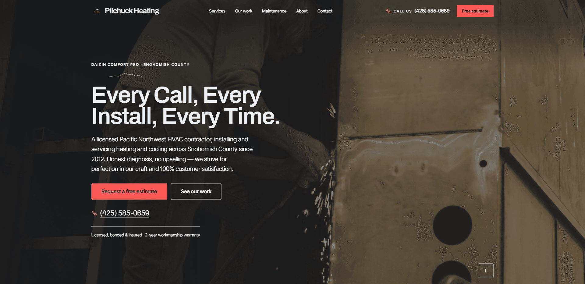 Homepage of Pilchuck Heating: a dark video still of a worker cutting sheet metal beside a tall metal furnace cabinet, sparks spraying from the cut, under a top bar carrying a small red mark beside the 'Pilchuck Heating' wordmark, navigation reading Services, Our work, Maintenance, About, and Contact, a 'Call us' phone number, and a coral 'Free estimate' button, above the kicker 'Daikin Comfort Pro - Snohomish County' over a small hand-drawn mountain line, the heavy headline 'Every Call, Every Install, Every Time.', a paragraph about a licensed Pacific Northwest HVAC contractor installing and servicing heating and cooling across Snohomish County since 2012 with honest diagnosis and no upselling, a coral 'Request a free estimate' button beside an outlined 'See our work' button, an underlined phone number, the line 'Licensed, bonded & insured - 2-year workmanship warranty', and a pause control for the background video in the corner.