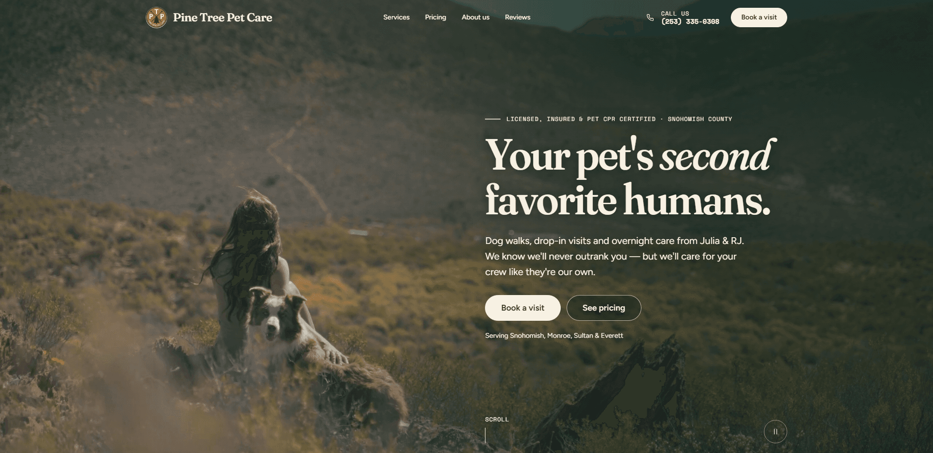 Homepage of Pine Tree Pet Care: a warm, sunlit video still of a long-haired woman seated on a scrubby hillside beside a brown-and-white border collie, with a trail winding across the slope behind, under a top bar carrying a round 'PTP' badge logo beside the serif 'Pine Tree Pet Care' wordmark, navigation reading Services, Pricing, About us, and Reviews, a 'Call us' phone number in monospace type, and a cream 'Book a visit' button, above, at the right, the monospace kicker 'Licensed, insured & pet CPR certified - Snohomish County', the large serif headline 'Your pet's second favorite humans.' with 'second' in italic, a line about dog walks, drop-in visits, and overnight care from Julia & RJ, who care for your crew like their own, a cream 'Book a visit' button beside an outlined 'See pricing' button, the line 'Serving Snohomish, Monroe, Sultan & Everett', a monospace 'Scroll' cue, and a round pause control for the background video in the corner.