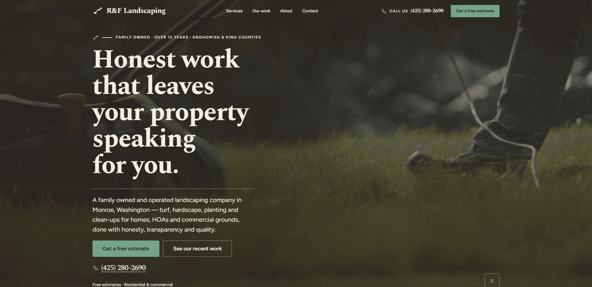 Homepage of R&F Landscaping: a dark green wash over a low, soft-focus video still of a worker's boot and jeans striding across a lawn beside a red-handled mower, grass clippings flying, under a top bar carrying a small tool mark beside the serif 'R&F Landscaping' wordmark, navigation reading Services, Our work, About, and Contact, a 'Call us' phone number, and a sage green 'Get a free estimate' button, above the kicker 'Family owned - Over 12 years - Snohomish & King Counties', the large serif headline 'Honest work that leaves your property speaking for you.', a thin rule, a paragraph about a family owned and operated landscaping company in Monroe, Washington doing turf, hardscape, planting, and clean-ups for homes, HOAs, and commercial grounds, a sage green 'Get a free estimate' button beside an outlined 'See our recent work' button, an underlined phone number, the line 'Free estimates - Residential & commercial', and a pause control for the background video in the corner.