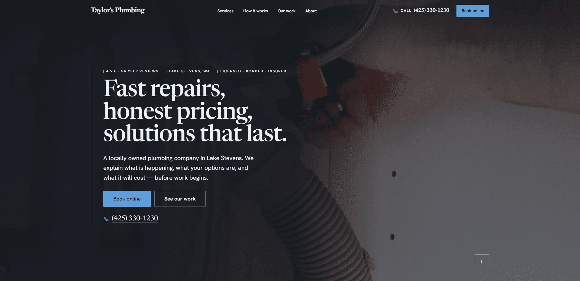 Homepage of Taylor's Plumbing Solutions: a dark navy wash over a video still of a hand fitting a braided supply line with a red shutoff valve above a grey corrugated drain hose under a sink, under a top bar carrying the serif 'Taylor's Plumbing' wordmark, navigation reading Services, How it works, Our work, and About, a 'Call' phone number, and a blue 'Book online' button, above a thin vertical rule and a kicker row that includes Lake Stevens, WA and Licensed - Bonded - Insured, the large serif headline 'Fast repairs, honest pricing, solutions that last.', a paragraph about a locally owned plumbing company in Lake Stevens that explains what is happening, what the options are, and what it will cost before work begins, a blue 'Book online' button beside an outlined 'See our work' button, an underlined phone number, and a pause control for the background video in the corner.